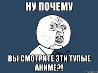 Ну почему Вы смотрите эти тупые аниме?!