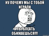 ну почему мы с тобой играли а ты блеать обижаешься!!!