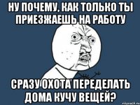 Ну почему, как только ты приезжаешь на работу сразу охота переделать дома кучу вещей?