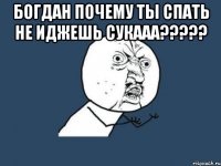 Богдан почему ты спать не иджешь сукааа????? 