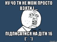 Ну чо ти не мож просто взяти і ... Підписатися на Діти 16 (*_*)