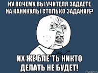 Ну почему вы Учителя задаете на каникулы столько задания? Их же бле*ть никто делать не будет!