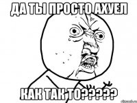 да ты просто АХУЕЛ КАК ТАК ТО?????