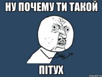 Ну почему ти такой пітух