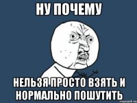 ну почему нельзя просто взять и нормально пошутить