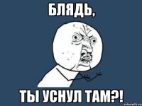 Блядь, Ты уснул там?!