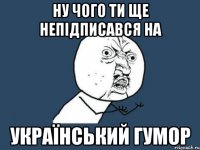 Ну чого ти ще непідписався на Український гумор