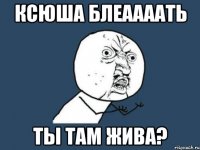 ксюша блеаааать ты там жива?