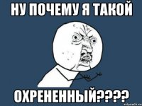 НУ ПОЧЕМУ Я ТАКОЙ ОХРЕНЕННЫЙ????