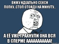 Вижу идеально секси попку..Стоп отойду на минуту.. А её уже трахнули она вся в сперме ааааааааааа!