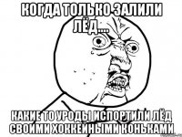 когда только залили лёд.... какие то уроды испортили лёд своими хоккейными коньками