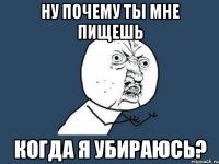 Ну почему ты мне пищешь Когда я убираюсь?