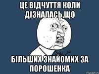 Це відчуття коли дізналась,що більших знайомих за порошенка