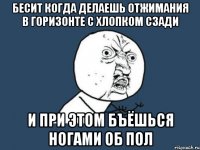 Бесит когда делаешь отжимания в горизонте с хлопком сзади и при этом бъёшься ногами об пол