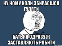 ну чому коли збираєшся гуляти батьки одразу ж заставляють робити