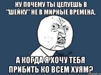 Ну почему ты целуешь в "шейку" не в мирные времена, а когда я хочу тебя прибить ко всем хуям?