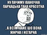 Ну пачиму Іваночка Пархацька така красотка , а всім каже шо вона жирна і негарна