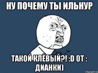 Ну почему ты Ильнур Такой клёвый?! :D От : Дианки)