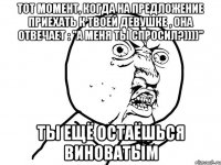 тот момент, когда на предложение приехать к твоей девушке , она отвечает : "а меня ты спросил?))))" ты ещё остаёшься виноватым