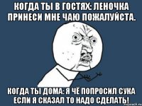 когда ты в гостях: Леночка принеси мне чаю пожалуйста. когда ты дома: Я чё попросил сука если я сказал то надо сделать!