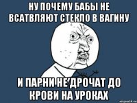 ну почему бабы не всатвляют стекло в вагину и парни не дрочат до крови на уроках