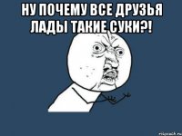 Ну почему все друзья Лады такие суки?! 