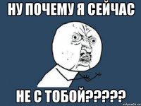 НУ ПОЧЕМУ Я СЕЙЧАС НЕ С ТОБОЙ?????