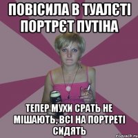 повісила в туалєті портрєт путіна тепер мухи срать не мішають, всі на портреті сидять