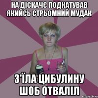 на діскачє подкатував якийсь стрьомний мудак з'їла цибулину шоб отваліл