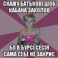 скажу батькові шоб кабана заколов бо в бурсі сесія сама себе не закриє