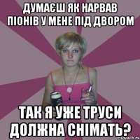 думаєш як нарвав піонів у мене під двором так я уже труси должна снімать?