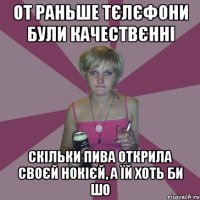 от раньше тєлєфони були качествєнні скільки пива открила своєй нокієй, а їй хоть би шо