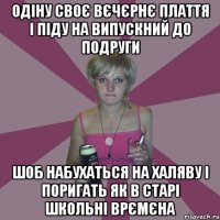 одіну своє вєчєрнє плаття і піду на випускний до подруги шоб набухаться на халяву і поригать як в старі школьні врємєна