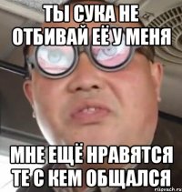 ты сука не отбивай её у меня мне ещё нравятся те с кем общался