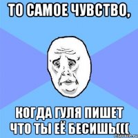 То самое чувство, когда Гуля пишет что ты её БЕСИШЬ(((