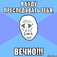 я буду преследовать тебя, ВЕЧНО!!!