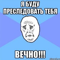 я буду преследовать тебя ВЕЧНО!!!