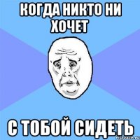 Когда никто ни хочет С тобой сидеть