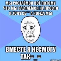 МЫ РАСТАЁМСЯ ВСЁ ПОТОМУ ЧТО МЫ РАСТАЁМСЯ ну просто я хочу се*** а когда мы вместе я несмогу так=_=