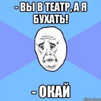 - вы в театр, а я бухать! - окай