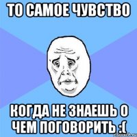 То самое чувство Когда не знаешь о чем поговорить :(