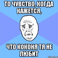 То чувство, когда кажется, что Коконя тя не любит