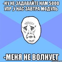 -Ну не задавайте нам 5000 упр ,у нас завтра модуль -Меня не волнует