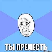  ТЫ ПРЕЛЕСТЬ