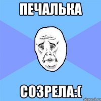 Печалька Созрела:(