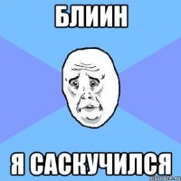 БЛИИН Я САСКУЧИЛСЯ