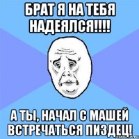 Брат я на тебя надеялся!!!! а ты, начал с Машей встречаться пиздец!