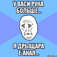 У Васи рука больше... Я дрыщара е*аная...