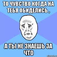 То чувство когда на тебя обиделись , а ты не знаешь за что