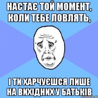 Настає той момент, коли тебе ловлять, і ти харчуєшся лише на вихідних у батьків